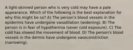 A light-skinned person who is very cold may have a pale appearance. Which of the following is the best explanation for why this might be so? A) The person's blood vessels in the epidermis have undergone vasodilation (widening). B) The person is in fear of hypothermia (sever cold exposure). C) The cold has slowed the movement of blood. D) The person's blood vessels in the dermis have undergone vasoconstriction (narrowing).