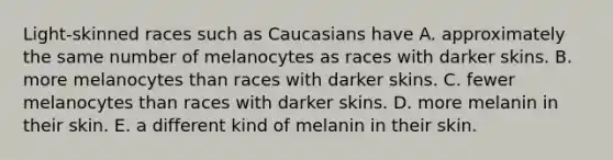 Light-skinned races such as Caucasians have A. approximately the same number of melanocytes as races with darker skins. B. more melanocytes than races with darker skins. C. fewer melanocytes than races with darker skins. D. more melanin in their skin. E. a different kind of melanin in their skin.