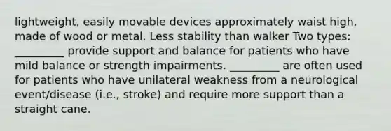 lightweight, easily movable devices approximately waist high, made of wood or metal. Less stability than walker Two types: _________ provide support and balance for patients who have mild balance or strength impairments. _________ are often used for patients who have unilateral weakness from a neurological event/disease (i.e., stroke) and require more support than a straight cane.