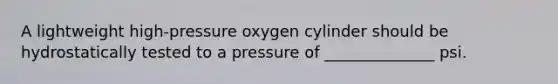 A lightweight high-pressure oxygen cylinder should be hydrostatically tested to a pressure of ______________ psi.