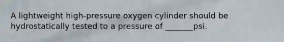 A lightweight high-pressure oxygen cylinder should be hydrostatically tested to a pressure of _______psi.