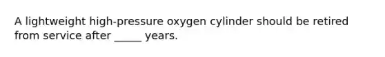 A lightweight high-pressure oxygen cylinder should be retired from service after _____ years.