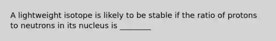 A lightweight isotope is likely to be stable if the ratio of protons to neutrons in its nucleus is ________