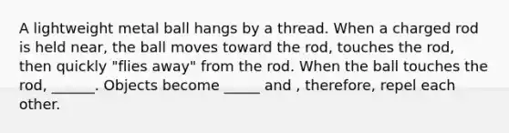 A lightweight metal ball hangs by a thread. When a charged rod is held near, the ball moves toward the rod, touches the rod, then quickly "flies away" from the rod. When the ball touches the rod, ______. Objects become _____ and , therefore, repel each other.