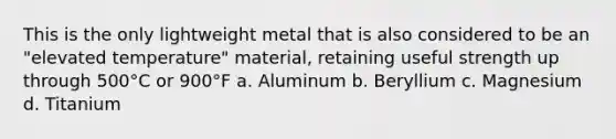 This is the only lightweight metal that is also considered to be an "elevated temperature" material, retaining useful strength up through 500°C or 900°F a. Aluminum b. Beryllium c. Magnesium d. Titanium