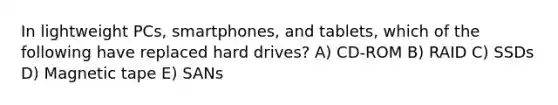 In lightweight PCs, smartphones, and tablets, which of the following have replaced hard drives? A) CD-ROM B) RAID C) SSDs D) Magnetic tape E) SANs