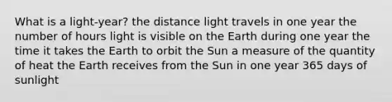 What is a light-year? the distance light travels in one year the number of hours light is visible on the Earth during one year the time it takes the Earth to orbit the Sun a measure of the quantity of heat the Earth receives from the Sun in one year 365 days of sunlight