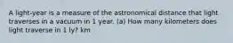 A light-year is a measure of the astronomical distance that light traverses in a vacuum in 1 year. (a) How many kilometers does light traverse in 1 ly? km