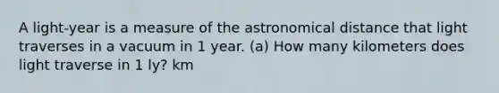 A light-year is a measure of the astronomical distance that light traverses in a vacuum in 1 year. (a) How many kilometers does light traverse in 1 ly? km