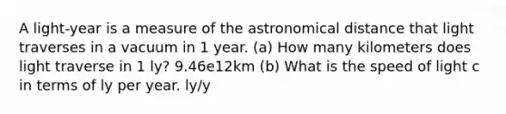 A light-year is a measure of the astronomical distance that light traverses in a vacuum in 1 year. (a) How many kilometers does light traverse in 1 ly? 9.46e12km (b) What is the speed of light c in terms of ly per year. ly/y