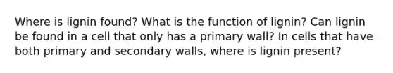 Where is lignin found? What is the function of lignin? Can lignin be found in a cell that only has a primary wall? In cells that have both primary and secondary walls, where is lignin present?