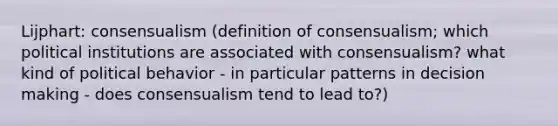 Lijphart: consensualism (definition of consensualism; which political institutions are associated with consensualism? what kind of political behavior - in particular patterns in decision making - does consensualism tend to lead to?)