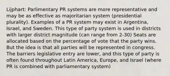 Lijphart: Parlimentary PR systems are more representative and may be as effective as majoritarian system (presidential plurality). Examples of a PR system may exist in Argentina, Israel, and Sweden. This type of party system is used in districts with larger district magnitude (can range from 2-30) Seats are allocated based on the percentage of vote that the party wins. But the idea is that all parties will be represented in congress. The barriers legislative entry are lower, and this type of party is often found throughout Latin America, Europe, and Israel (where PR is combined with parliamentary system)