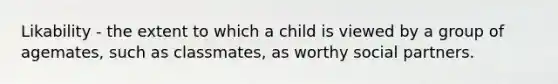 Likability - the extent to which a child is viewed by a group of agemates, such as classmates, as worthy social partners.