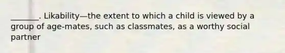 _______. Likability—the extent to which a child is viewed by a group of age-mates, such as classmates, as a worthy social partner