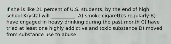 If she is like 21 percent of U.S. students, by the end of high school Krystal will __________. A) smoke cigarettes regularly B) have engaged in heavy drinking during the past month C) have tried at least one highly addictive and toxic substance D) moved from substance use to abuse