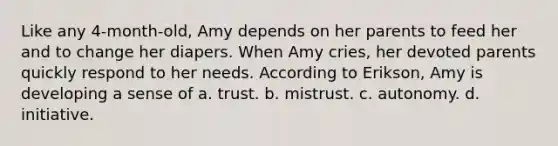 Like any 4-month-old, Amy depends on her parents to feed her and to change her diapers. When Amy cries, her devoted parents quickly respond to her needs. According to Erikson, Amy is developing a sense of a. trust. b. mistrust. c. autonomy. d. initiative.