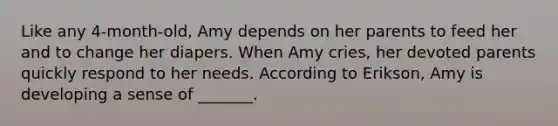 Like any 4-month-old, Amy depends on her parents to feed her and to change her diapers. When Amy cries, her devoted parents quickly respond to her needs. According to Erikson, Amy is developing a sense of _______.