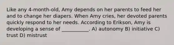 Like any 4-month-old, Amy depends on her parents to feed her and to change her diapers. When Amy cries, her devoted parents quickly respond to her needs. According to Erikson, Amy is developing a sense of ___________. A) autonomy B) initiative C) trust D) mistrust