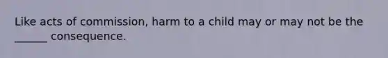 Like acts of commission, harm to a child may or may not be the ______ consequence.