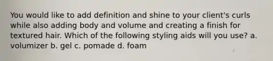 You would like to add definition and shine to your client's curls while also adding body and volume and creating a finish for textured hair. Which of the following styling aids will you use? a. volumizer b. gel c. pomade d. foam