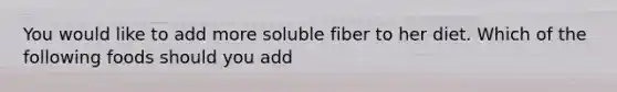 You would like to add more soluble fiber to her diet. Which of the following foods should you add