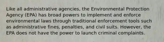 Like all administrative agencies, the Environmental Protection Agency (EPA) has broad powers to implement and enforce environmental laws through traditional enforcement tools such as administrative fines, penalties, and civil suits. However, the EPA does not have the power to launch criminal complaints.