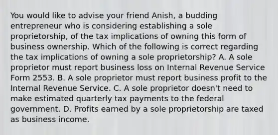 You would like to advise your friend Anish, a budding entrepreneur who is considering establishing a sole proprietorship, of the tax implications of owning this form of business ownership. Which of the following is correct regarding the tax implications of owning a sole proprietorship? A. A sole proprietor must report business loss on Internal Revenue Service Form 2553. B. A sole proprietor must report business profit to the Internal Revenue Service. C. A sole proprietor doesn't need to make estimated quarterly tax payments to the federal government. D. Profits earned by a sole proprietorship are taxed as business income.