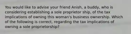 You would like to advise your friend Anish, a buddy, who is considering establishing a sole proprietor ship, of the tax implications of owning this woman's business ownership. Which of the following is correct, regarding the tax implications of owning a sole proprietorship?