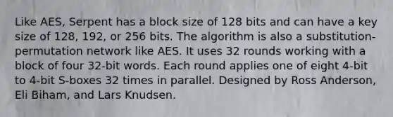 Like AES, Serpent has a block size of 128 bits and can have a key size of 128, 192, or 256 bits. The algorithm is also a substitution-permutation network like AES. It uses 32 rounds working with a block of four 32-bit words. Each round applies one of eight 4-bit to 4-bit S-boxes 32 times in parallel. Designed by Ross Anderson, Eli Biham, and Lars Knudsen.