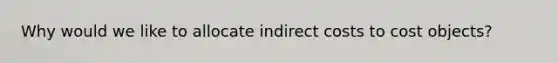 Why would we like to allocate indirect costs to cost objects?