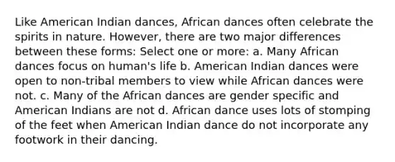 Like American Indian dances, African dances often celebrate the spirits in nature. However, there are two major differences between these forms: Select one or more: a. Many African dances focus on human's life b. American Indian dances were open to non-tribal members to view while African dances were not. c. Many of the African dances are gender specific and American Indians are not d. African dance uses lots of stomping of the feet when American Indian dance do not incorporate any footwork in their dancing.