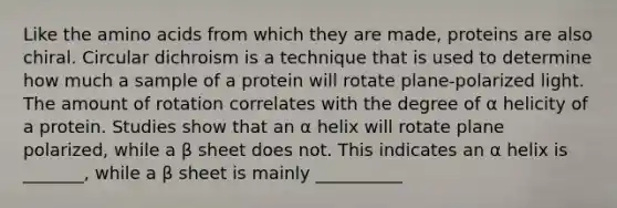 Like the amino acids from which they are made, proteins are also chiral. Circular dichroism is a technique that is used to determine how much a sample of a protein will rotate plane-polarized light. The amount of rotation correlates with the degree of α helicity of a protein. Studies show that an α helix will rotate plane polarized, while a β sheet does not. This indicates an α helix is _______, while a β sheet is mainly __________