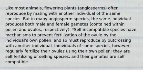 Like most animals, flowering plants (angiosperms) often reproduce by mating with another individual of the same species. But in many angiosperm species, the same individual produces both male and female gametes (contained within pollen and ovules, respectively). *Self-incompatible species have mechanisms to prevent fertilization of the ovule by the individual's own pollen, and so must reproduce by outcrossing with another individual. Individuals of some species, however, regularly fertilize their ovules using their own pollen; they are self-fertilizing or selfing species, and their gametes are self-compatible.