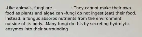 -Like animals, fungi are _________: They cannot make their own food as plants and algae can -fungi do not ingest (eat) their food. Instead, a fungus absorbs nutrients from the environment outside of its body. -Many fungi do this by secreting hydrolytic enzymes into their surrounding