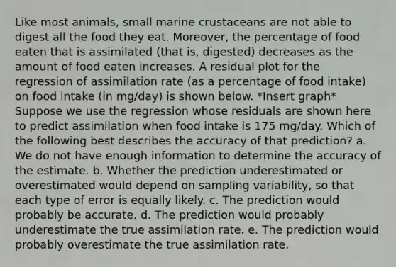 Like most animals, small marine crustaceans are not able to digest all the food they eat. Moreover, the percentage of food eaten that is assimilated (that is, digested) decreases as the amount of food eaten increases. A residual plot for the regression of assimilation rate (as a percentage of food intake) on food intake (in mg/day) is shown below. *Insert graph* Suppose we use the regression whose residuals are shown here to predict assimilation when food intake is 175 mg/day. Which of the following best describes the accuracy of that prediction? a. We do not have enough information to determine the accuracy of the estimate. b. Whether the prediction underestimated or overestimated would depend on sampling variability, so that each type of error is equally likely. c. The prediction would probably be accurate. d. The prediction would probably underestimate the true assimilation rate. e. The prediction would probably overestimate the true assimilation rate.