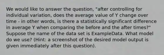 We would like to answer the question, "after controlling for individual variation, does the average value of Y change over time - in other words, is there a statistically significant difference in average Y when comparing the before and the after times?" Suppose the name of the data set is ExampleData. What model do we use? (Hint: a screenshot of the desired model output is given immediately after this question).