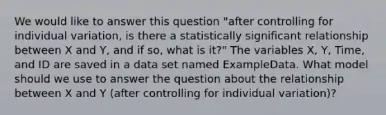 We would like to answer this question "after controlling for individual variation, is there a statistically significant relationship between X and Y, and if so, what is it?" The variables X, Y, Time, and ID are saved in a data set named ExampleData. What model should we use to answer the question about the relationship between X and Y (after controlling for individual variation)?