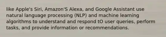 like Apple's Siri, Amazon'S Alexa, and Google Assistant use natural language processing (NLP) and machine learning algorithms to understand and respond tO user queries, perform tasks, and provide information or recommendations.