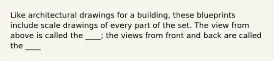 Like architectural drawings for a building, these blueprints include scale drawings of every part of the set. The view from above is called the ____; the views from front and back are called the ____