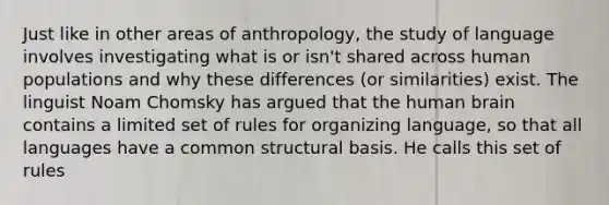 Just like in other areas of anthropology, the study of language involves investigating what is or isn't shared across human populations and why these differences (or similarities) exist. The linguist Noam Chomsky has argued that the human brain contains a limited set of rules for organizing language, so that all languages have a common structural basis. He calls this set of rules