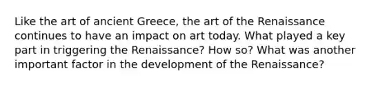 Like the art of ancient Greece, the art of the Renaissance continues to have an impact on art today. What played a key part in triggering the Renaissance? How so? What was another important factor in the development of the Renaissance?