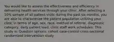 You would like to assess the effectiveness and efficiency in delivering health services through your clinic. After selecting a 10% sample of all patient visits during the past six months, you are able to characterize the patient population utilizing your clinic in terms of age, sex, race, method of referral, diagnostic category, daily patient load, clinic staff work schedules. This study is: Question options: cohort case-control cross-sectional randomized intervention study