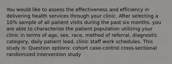 You would like to assess the effectiveness and efficiency in delivering health services through your clinic. After selecting a 10% sample of all patient visits during the past six months, you are able to characterize the patient population utilizing your clinic in terms of age, sex, race, method of referral, diagnostic category, daily patient load, clinic staff work schedules. This study is: Question options: cohort case-control cross-sectional randomized intervention study