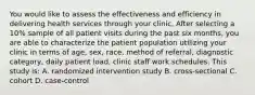 You would like to assess the effectiveness and efficiency in delivering health services through your clinic. After selecting a 10% sample of all patient visits during the past six months, you are able to characterize the patient population utilizing your clinic in terms of age, sex, race, method of referral, diagnostic category, daily patient load, clinic staff work schedules. This study is: A. randomized intervention study B. cross-sectional C. cohort D. case-control