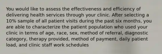 You would like to assess the effectiveness and efficiency of delivering health services through your clinic. After selecting a 10% sample of all patient visits during the past six months, you are able to characterize the patient population who used your clinic in terms of age, race, sex, method of referral, diagnostic category, therapy provided, method of payment, daily patient load, and clinic staff work schedules