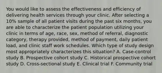 You would like to assess the effectiveness and efficiency of delivering health services through your clinic. After selecting a 10% sample of all patient visits during the past six months, you are able to characterize the patient population utilizing your clinic in terms of age, race, sex, method of referral, diagnostic category, therapy provided, method of payment, daily patient load, and clinic staff work schedules. Which type of study design most appropriately characterizes this situation? A. Case-control study B. Prospective cohort study C. Historical prospective cohort study D. Cross-sectional study E. Clinical trial F. Community trial