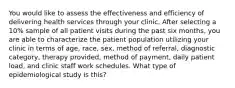 You would like to assess the effectiveness and efficiency of delivering health services through your clinic. After selecting a 10% sample of all patient visits during the past six months, you are able to characterize the patient population utilizing your clinic in terms of age, race, sex, method of referral, diagnostic category, therapy provided, method of payment, daily patient load, and clinic staff work schedules. What type of epidemiological study is this?