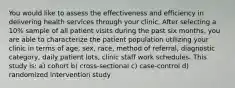 You would like to assess the effectiveness and efficiency in delivering health services through your clinic. After selecting a 10% sample of all patient visits during the past six months, you are able to characterize the patient population utilizing your clinic in terms of age, sex, race, method of referral, diagnostic category, daily patient lots, clinic staff work schedules. This study is: a) cohort b) cross-sectional c) case-control d) randomized intervention study