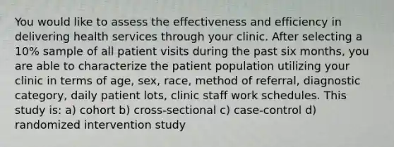 You would like to assess the effectiveness and efficiency in delivering health services through your clinic. After selecting a 10% sample of all patient visits during the past six months, you are able to characterize the patient population utilizing your clinic in terms of age, sex, race, method of referral, diagnostic category, daily patient lots, clinic staff work schedules. This study is: a) cohort b) cross-sectional c) case-control d) randomized intervention study